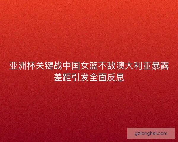 亚洲杯关键战中国女篮不敌澳大利亚暴露差距引发全面反思