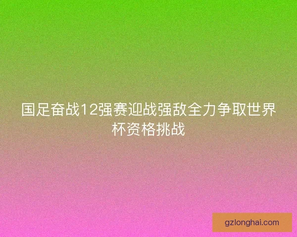 国足奋战12强赛迎战强敌全力争取世界杯资格挑战